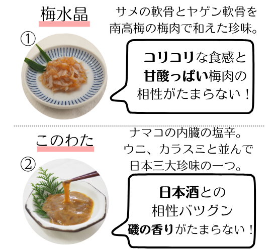 梅水晶…サメの軟骨とヤゲン軟骨を南高梅の梅肉で和えた珍味。コリコリな食感と甘酸っぱい梅肉の相性がたまらない。
このわた…ナマコの内臓の塩辛。ウニ、カラスミと並んで日本三大珍味の一つ。日本酒との相性バツグン、磯の香りがたまらない。